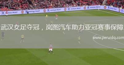 武漢女足奪冠，嵐圖汽車助力亞冠賽事保障