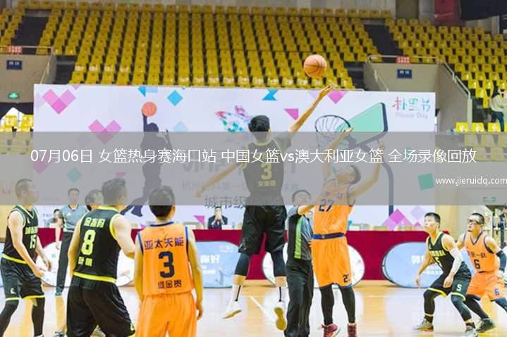 07月06日 女籃熱身賽?？谡?中國女籃vs澳大利亞女籃 全場錄像回放