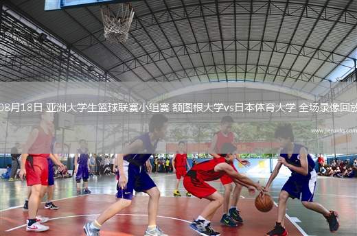 08月18日 亞洲大學(xué)生籃球聯(lián)賽小組賽 額圖根大學(xué)vs日本體育大學(xué) 全場錄像回放