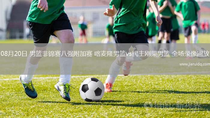 08月20日 男籃非錦賽八強(qiáng)附加賽 喀麥隆男籃vs民主剛果男籃 全場錄像回放